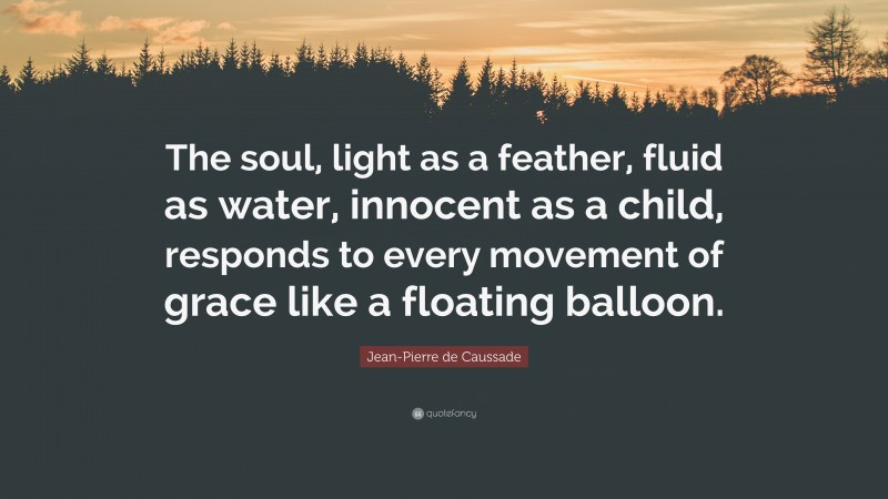 Jean-Pierre de Caussade Quote: “The soul, light as a feather, fluid as water, innocent as a child, responds to every movement of grace like a floating balloon.”