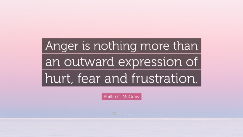Phillip C. McGraw Quote: “Anger is nothing more than an outward expression of hurt, fear and frustration.”