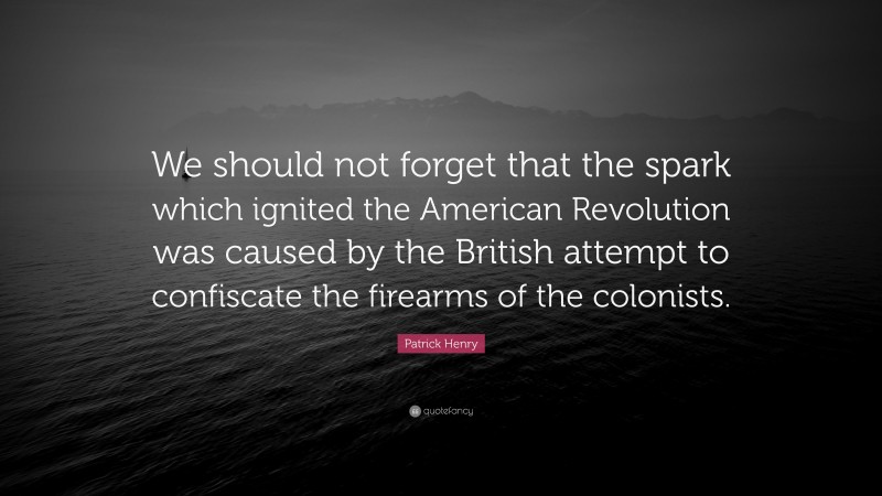 Patrick Henry Quote: “We should not forget that the spark which ignited the American Revolution was caused by the British attempt to confiscate the firearms of the colonists.”