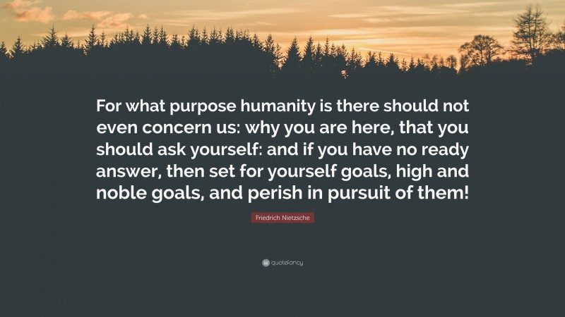 Friedrich Nietzsche Quote: “For what purpose humanity is there should not even concern us: why you are here, that you should ask yourself: and if you have no ready answer, then set for yourself goals, high and noble goals, and perish in pursuit of them!”