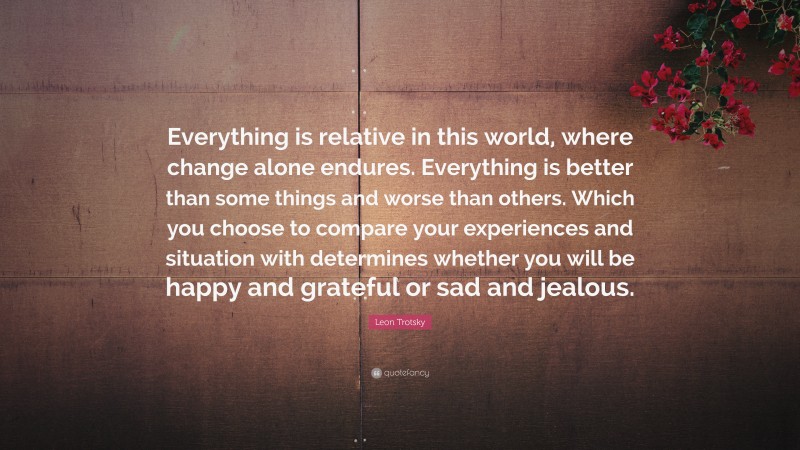 Leon Trotsky Quote: “Everything is relative in this world, where change alone endures. Everything is better than some things and worse than others. Which you choose to compare your experiences and situation with determines whether you will be happy and grateful or sad and jealous.”