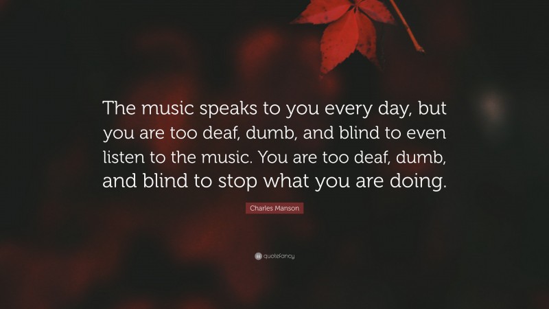 Charles Manson Quote: “The music speaks to you every day, but you are too deaf, dumb, and blind to even listen to the music. You are too deaf, dumb, and blind to stop what you are doing.”