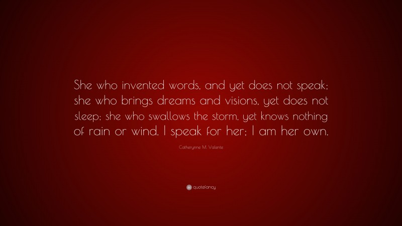 Catherynne M. Valente Quote: “She who invented words, and yet does not speak; she who brings dreams and visions, yet does not sleep; she who swallows the storm, yet knows nothing of rain or wind. I speak for her; I am her own.”