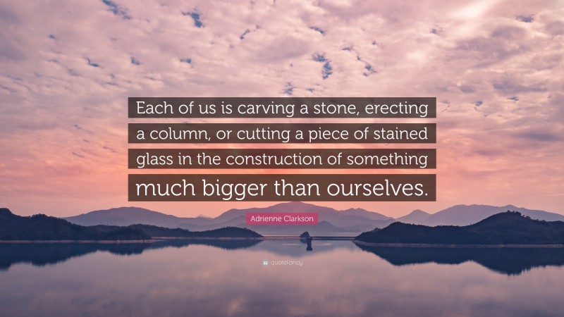 Adrienne Clarkson Quote: “Each of us is carving a stone, erecting a column, or cutting a piece of stained glass in the construction of something much bigger than ourselves.”