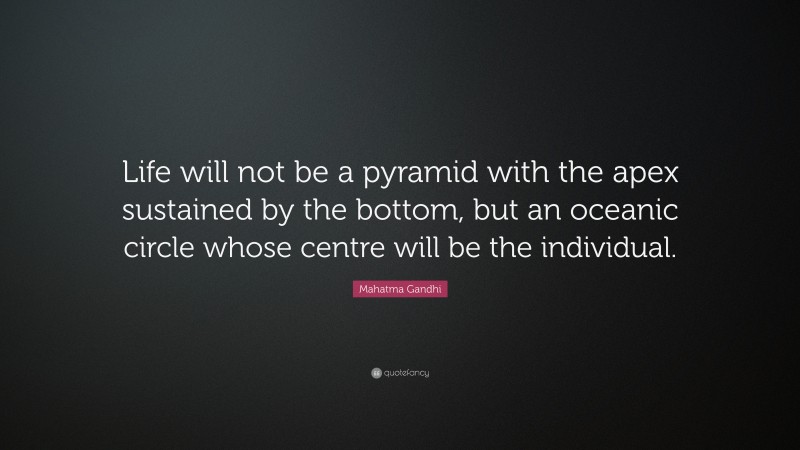 Mahatma Gandhi Quote: “Life will not be a pyramid with the apex sustained by the bottom, but an oceanic circle whose centre will be the individual.”