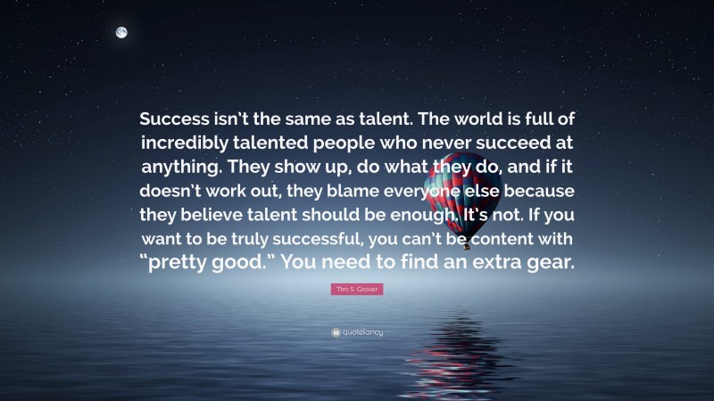 Tim S. Grover Quote: “Success isn’t the same as talent. The world is full of incredibly talented people who never succeed at anything. They show up, do what they do, and if it doesn’t work out, they blame everyone else because they believe talent should be enough. It’s not. If you want to be truly successful, you can’t be content with “pretty good.” You need to find an extra gear.”