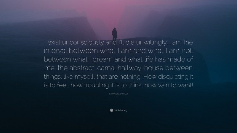 Fernando Pessoa Quote: “I exist unconsciously and I’ll die unwillingly. I am the interval between what I am and what I am not, between what I dream and what life has made of me, the abstract, carnal halfway-house between things, like myself, that are nothing. How disquieting it is to feel, how troubling it is to think, how vain to want!”