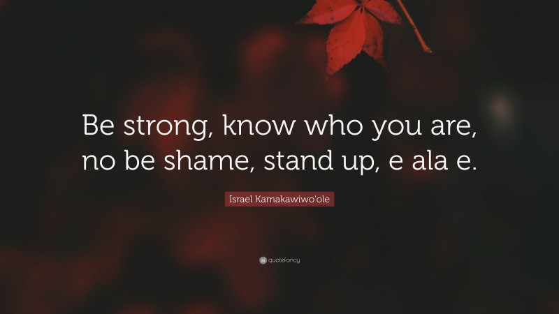 Israel Kamakawiwo'ole Quote: “Be strong, know who you are, no be shame, stand up, e ala e.”