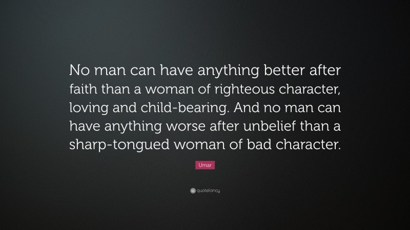 Umar Quote: “No man can have anything better after faith than a woman of righteous character, loving and child-bearing. And no man can have anything worse after unbelief than a sharp-tongued woman of bad character.”