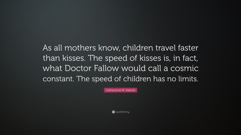 Catherynne M. Valente Quote: “As all mothers know, children travel faster than kisses. The speed of kisses is, in fact, what Doctor Fallow would call a cosmic constant. The speed of children has no limits.”