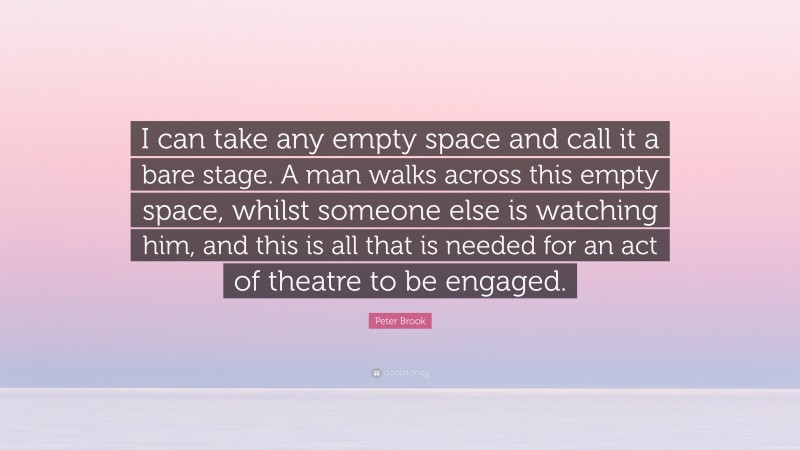 Peter Brook Quote: “I can take any empty space and call it a bare stage. A man walks across this empty space, whilst someone else is watching him, and this is all that is needed for an act of theatre to be engaged.”