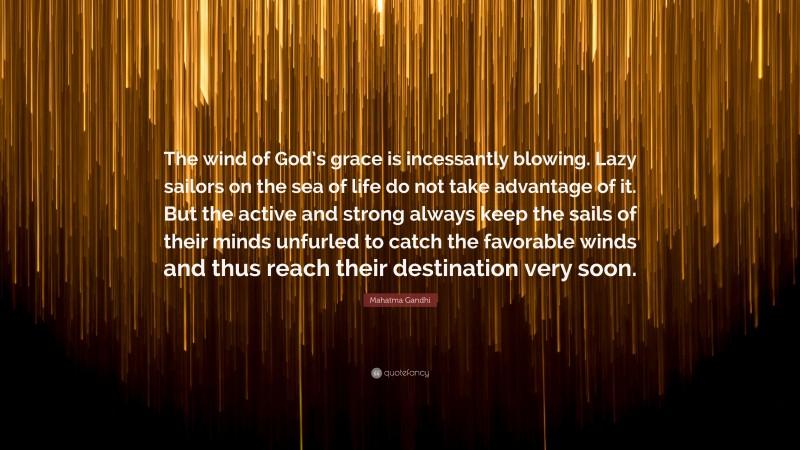 Mahatma Gandhi Quote: “The wind of God’s grace is incessantly blowing. Lazy sailors on the sea of life do not take advantage of it. But the active and strong always keep the sails of their minds unfurled to catch the favorable winds and thus reach their destination very soon.”