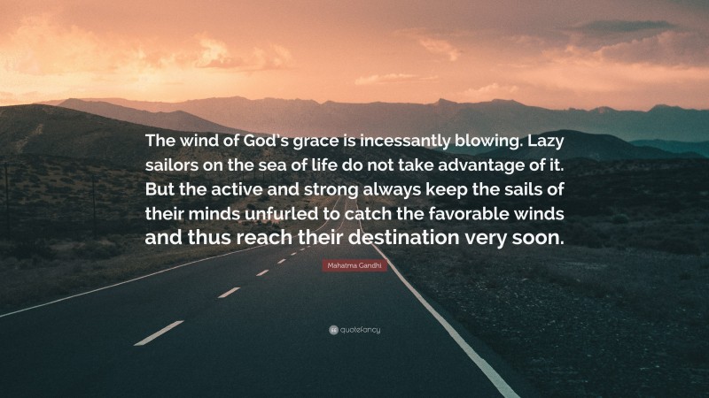 Mahatma Gandhi Quote: “The wind of God’s grace is incessantly blowing. Lazy sailors on the sea of life do not take advantage of it. But the active and strong always keep the sails of their minds unfurled to catch the favorable winds and thus reach their destination very soon.”