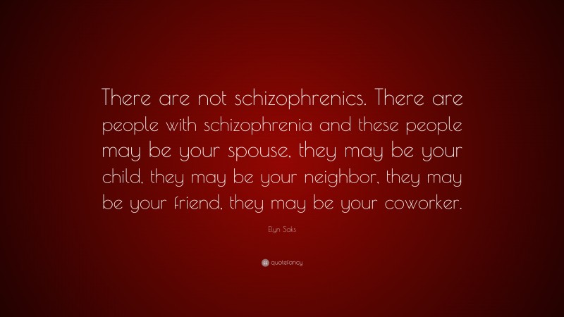 Elyn Saks Quote: “There are not schizophrenics. There are people with schizophrenia and these people may be your spouse, they may be your child, they may be your neighbor, they may be your friend, they may be your coworker.”
