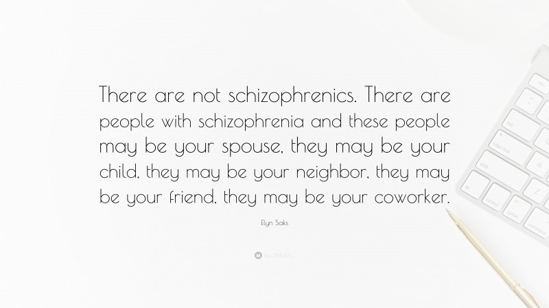 Elyn Saks Quote: “There are not schizophrenics. There are people with schizophrenia and these people may be your spouse, they may be your child, they may be your neighbor, they may be your friend, they may be your coworker.”