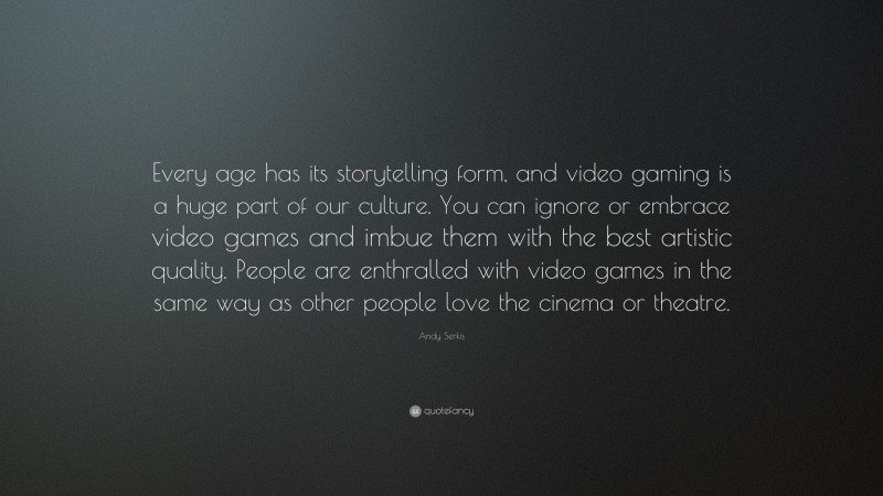 Andy Serkis Quote: “Every age has its storytelling form, and video gaming is a huge part of our culture. You can ignore or embrace video games and imbue them with the best artistic quality. People are enthralled with video games in the same way as other people love the cinema or theatre.”