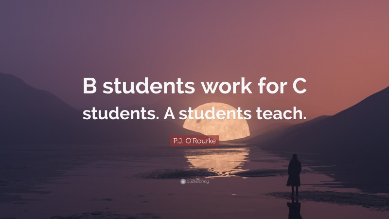 P.J. O'Rourke Quote: “B students work for C students. A students teach.”