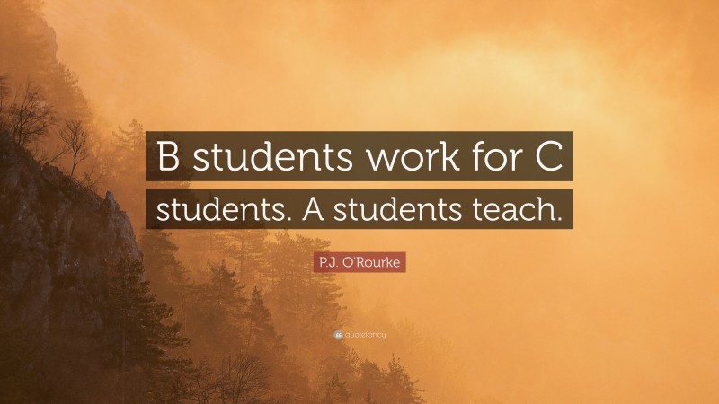 P.J. O'Rourke Quote: “B students work for C students. A students teach.”