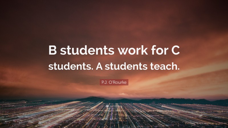 P.J. O'Rourke Quote: “B students work for C students. A students teach.”