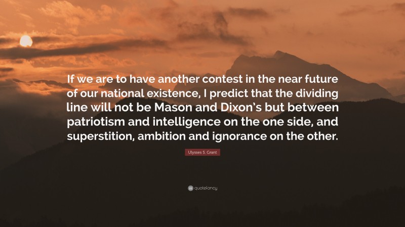 Ulysses S. Grant Quote: “If we are to have another contest in the near future of our national existence, I predict that the dividing line will not be Mason and Dixon’s but between patriotism and intelligence on the one side, and superstition, ambition and ignorance on the other.”