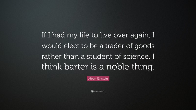 Albert Einstein Quote: “If I had my life to live over again, I would elect to be a trader of goods rather than a student of science. I think barter is a noble thing.”