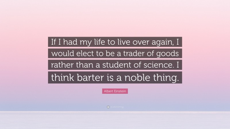 Albert Einstein Quote: “If I had my life to live over again, I would elect to be a trader of goods rather than a student of science. I think barter is a noble thing.”