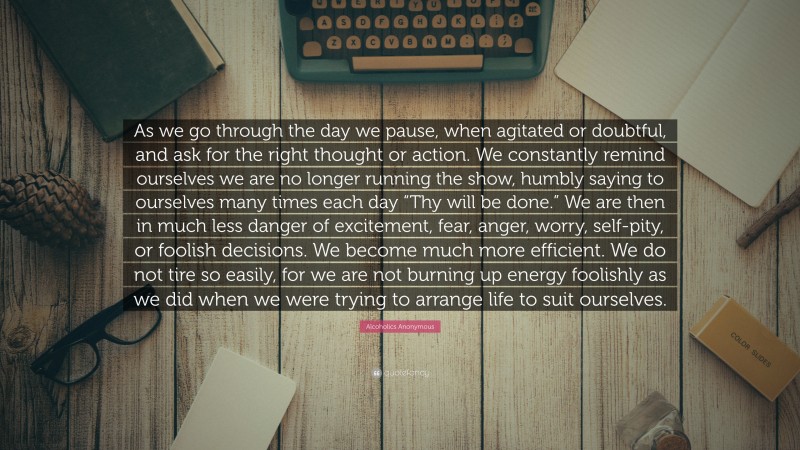 Alcoholics Anonymous Quote: “As we go through the day we pause, when agitated or doubtful, and ask for the right thought or action. We constantly remind ourselves we are no longer running the show, humbly saying to ourselves many times each day “Thy will be done.” We are then in much less danger of excitement, fear, anger, worry, self-pity, or foolish decisions. We become much more efficient. We do not tire so easily, for we are not burning up energy foolishly as we did when we were trying to arrange life to suit ourselves.”