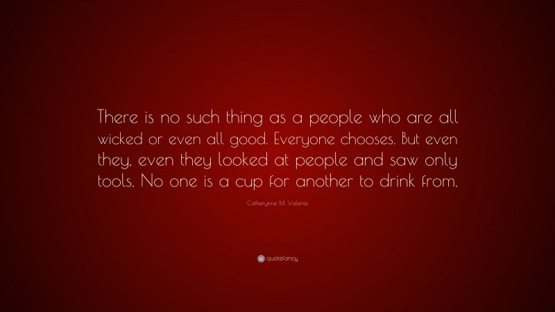 Catherynne M. Valente Quote: “There is no such thing as a people who are all wicked or even all good. Everyone chooses. But even they, even they looked at people and saw only tools. No one is a cup for another to drink from.”