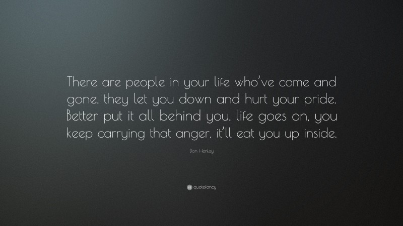 Don Henley Quote: “There are people in your life who’ve come and gone, they let you down and hurt your pride. Better put it all behind you, life goes on, you keep carrying that anger, it’ll eat you up inside.”