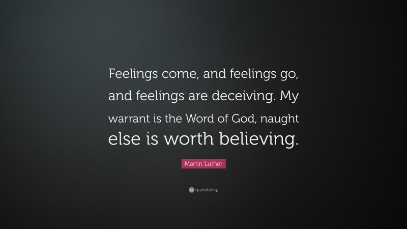 Martin Luther Quote: “Feelings come, and feelings go, and feelings are deceiving. My warrant is the Word of God, naught else is worth believing.”