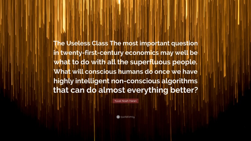 Yuval Noah Harari Quote: “The Useless Class The most important question in twenty-first-century economics may well be what to do with all the superfluous people. What will conscious humans do once we have highly intelligent non-conscious algorithms that can do almost everything better?”