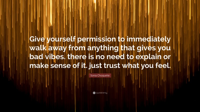 Sonia Choquette Quote: “Give yourself permission to immediately walk away from anything that gives you bad vibes. there is no need to explain or make sense of it. just trust what you feel.”