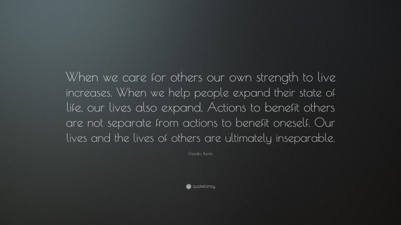 Daisaku Ikeda Quote: “When we care for others our own strength to live increases. When we help people expand their state of life, our lives also expand. Actions to benefit others are not separate from actions to benefit oneself. Our lives and the lives of others are ultimately inseparable.”