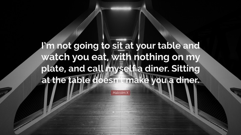 Malcolm X Quote: “I’m not going to sit at your table and watch you eat, with nothing on my plate, and call myself a diner. Sitting at the table doesn’t make you a diner.”