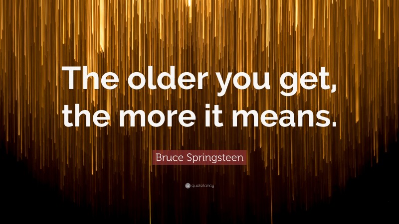 Bruce Springsteen Quote: “The older you get, the more it means.”