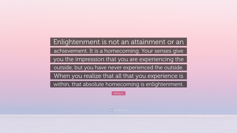 Sadhguru Quote: “Enlightenment is not an attainment or an achievement. It is a homecoming. Your senses give you the impression that you are experiencing the outside, but you have never experienced the outside. When you realize that all that you experience is within, that absolute homecoming is enlightenment.”