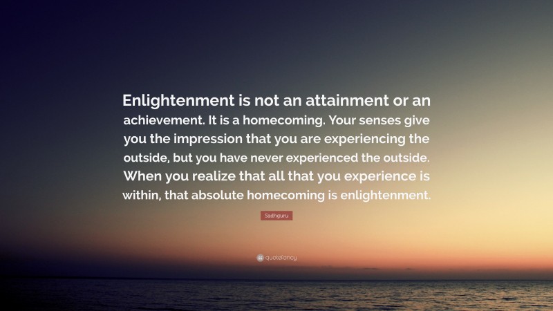 Sadhguru Quote: “Enlightenment is not an attainment or an achievement. It is a homecoming. Your senses give you the impression that you are experiencing the outside, but you have never experienced the outside. When you realize that all that you experience is within, that absolute homecoming is enlightenment.”