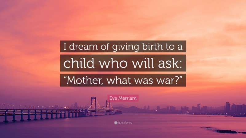 Eve Merriam Quote: “I dream of giving birth to a child who will ask: “Mother, what was war?””