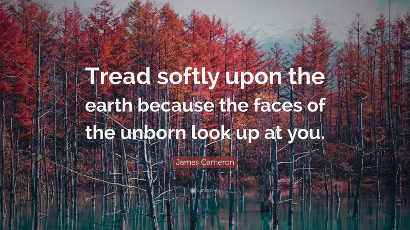 James Cameron Quote: “Tread softly upon the earth because the faces of the unborn look up at you.”