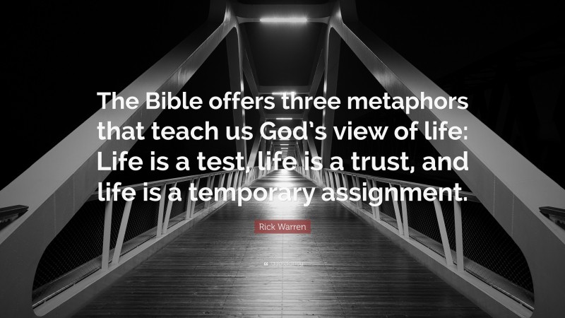 Rick Warren Quote: “The Bible offers three metaphors that teach us God’s view of life: Life is a test, life is a trust, and life is a temporary assignment.”