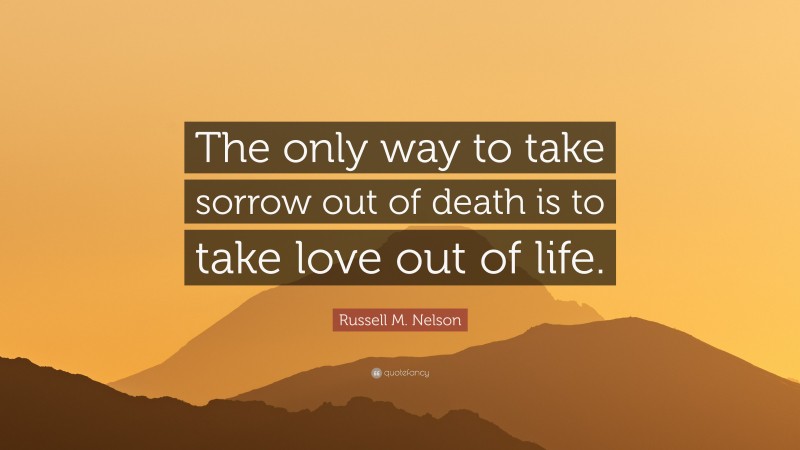 Russell M. Nelson Quote: “The only way to take sorrow out of death is to take love out of life.”
