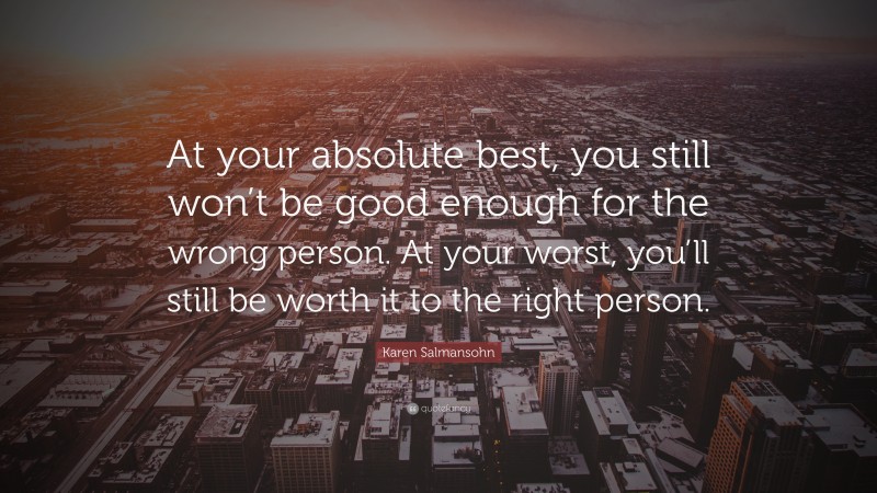 Karen Salmansohn Quote: “At your absolute best, you still won’t be good enough for the wrong person. At your worst, you’ll still be worth it to the right person.”