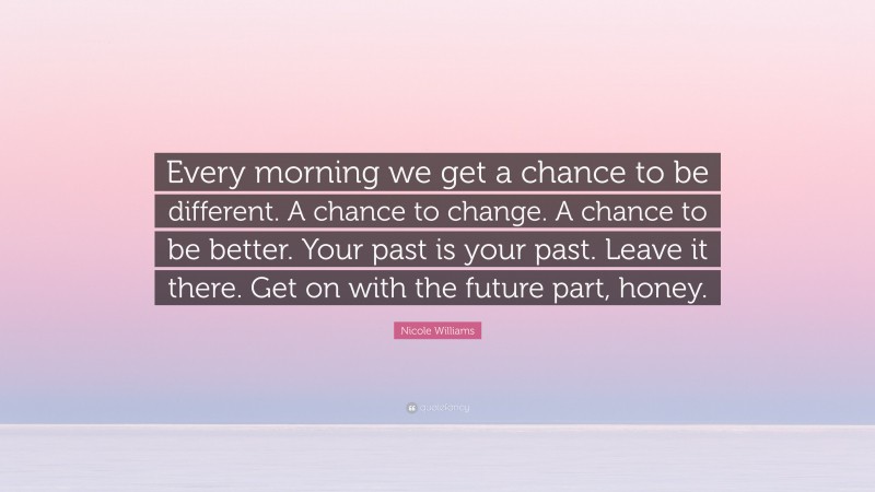 Nicole Williams Quote: “Every morning we get a chance to be different. A chance to change. A chance to be better. Your past is your past. Leave it there. Get on with the future part, honey.”