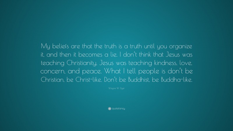 Wayne W. Dyer Quote: “My beliefs are that the truth is a truth until you organize it, and then it becomes a lie. I don’t think that Jesus was teaching Christianity, Jesus was teaching kindness, love, concern, and peace. What I tell people is don’t be Christian, be Christ-like. Don’t be Buddhist, be Buddha-like.”