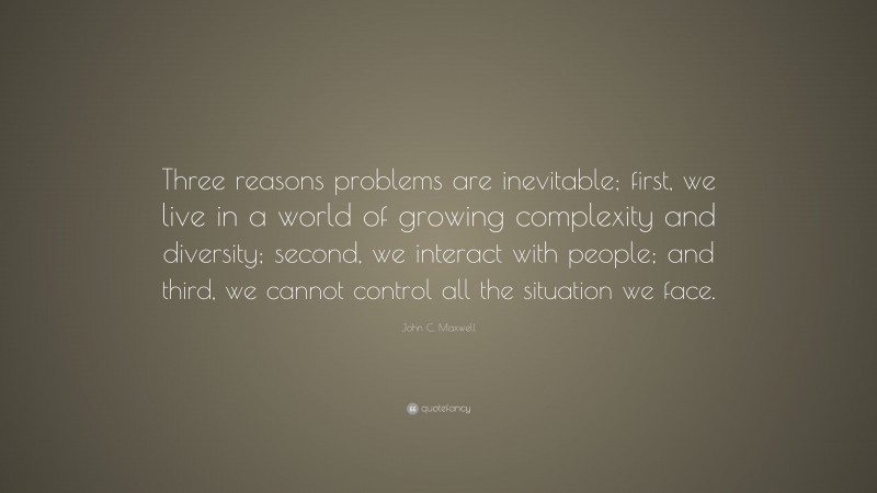 John C. Maxwell Quote: “Three reasons problems are inevitable; first, we live in a world of growing complexity and diversity; second, we interact with people; and third, we cannot control all the situation we face.”