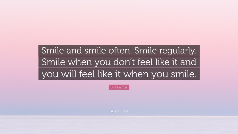 B. J. Palmer Quote: “Smile and smile often. Smile regularly. Smile when you don’t feel like it and you will feel like it when you smile.”