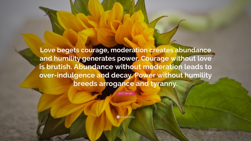 B.K.S. Iyengar Quote: “Love begets courage, moderation creates abundance and humility generates power. Courage without love is brutish. Abundance without moderation leads to over-indulgence and decay. Power without humility breeds arrogance and tyranny.”