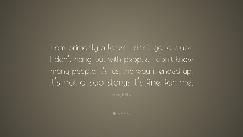 Henry Rollins Quote: “I am primarily a loner. I don’t go to clubs. I don’t hang out with people. I don’t know many people. It’s just the way it ended up. It’s not a sob story; it’s fine for me.”
