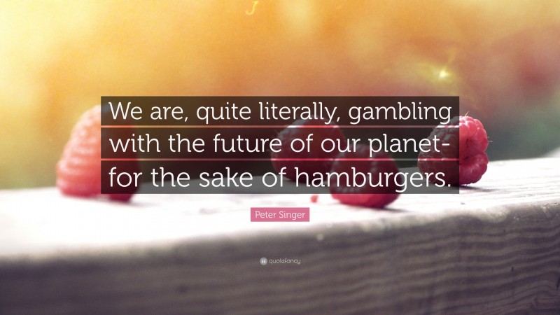 Peter Singer Quote: “We are, quite literally, gambling with the future of our planet- for the sake of hamburgers.”