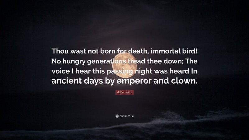John Keats Quote: “Thou wast not born for death, immortal bird! No hungry generations tread thee down; The voice I hear this passing night was heard In ancient days by emperor and clown.”